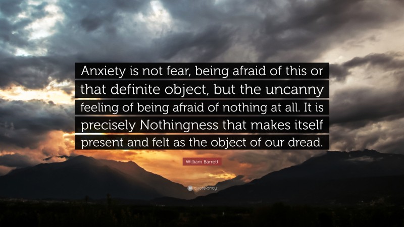 William Barrett Quote: “Anxiety is not fear, being afraid of this or that definite object, but the uncanny feeling of being afraid of nothing at all. It is precisely Nothingness that makes itself present and felt as the object of our dread.”