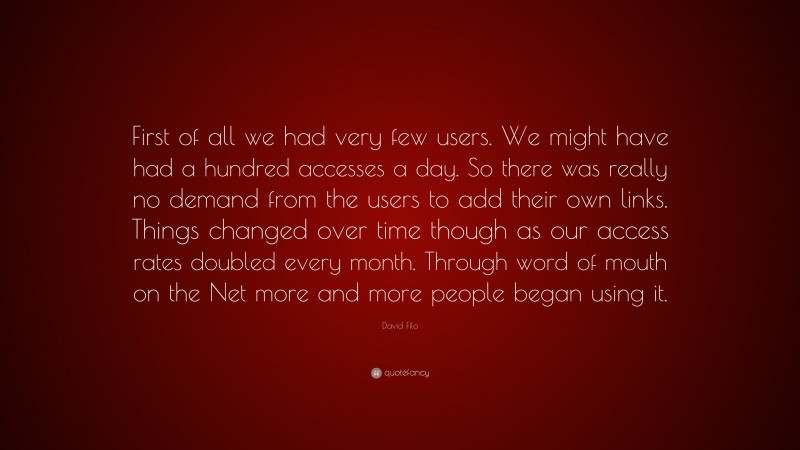 David Filo Quote: “First of all we had very few users. We might have had a hundred accesses a day. So there was really no demand from the users to add their own links. Things changed over time though as our access rates doubled every month. Through word of mouth on the Net more and more people began using it.”