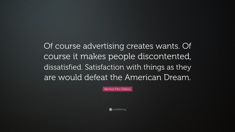 Bernice Fitz-Gibbon Quote: “Of course advertising creates wants. Of course it makes people discontented, dissatisfied. Satisfaction with things as they are would defeat the American Dream.”