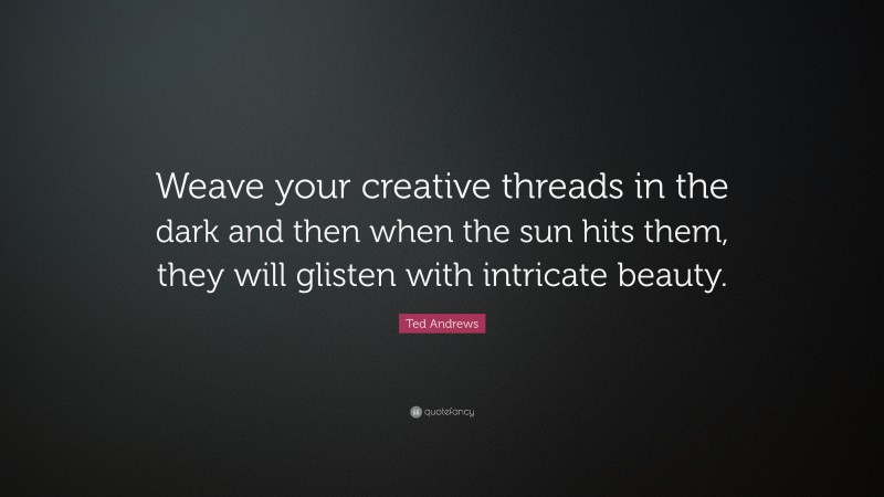 Ted Andrews Quote: “Weave your creative threads in the dark and then when the sun hits them, they will glisten with intricate beauty.”