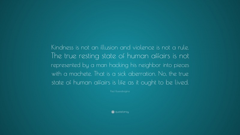 Paul Rusesabagina Quote: “Kindness is not an illusion and violence is not a rule. The true resting state of human affairs is not represented by a man hacking his neighbor into pieces with a machete. That is a sick aberration. No, the true state of human affairs is life as it ought to be lived.”