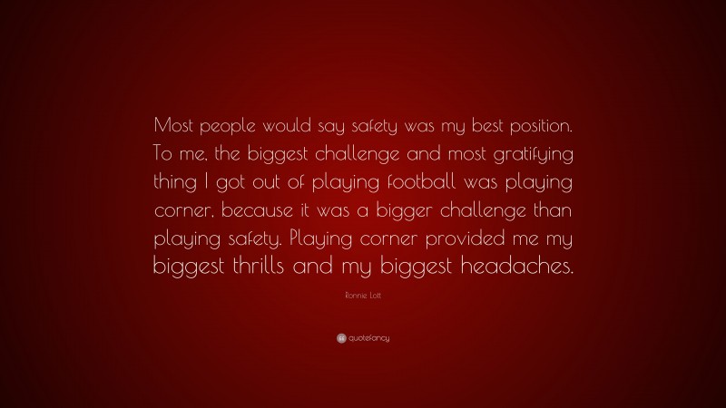Ronnie Lott Quote: “Most people would say safety was my best position. To me, the biggest challenge and most gratifying thing I got out of playing football was playing corner, because it was a bigger challenge than playing safety. Playing corner provided me my biggest thrills and my biggest headaches.”