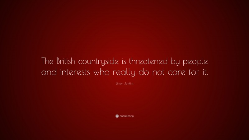Simon Jenkins Quote: “The British countryside is threatened by people and interests who really do not care for it.”