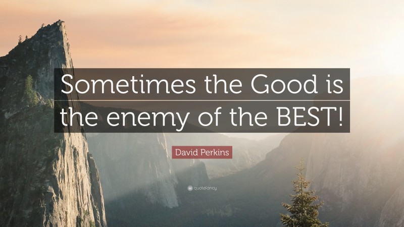 David Perkins Quote: “Sometimes the Good is the enemy of the BEST!”