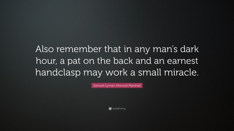 Samuel Lyman Atwood Marshall Quote: “Also remember that in any man’s dark hour, a pat on the back and an earnest handclasp may work a small miracle.”