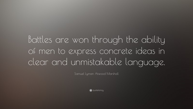 Samuel Lyman Atwood Marshall Quote: “Battles are won through the ability of men to express concrete ideas in clear and unmistakable language.”