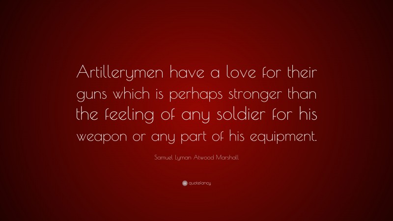Samuel Lyman Atwood Marshall Quote: “Artillerymen have a love for their guns which is perhaps stronger than the feeling of any soldier for his weapon or any part of his equipment.”