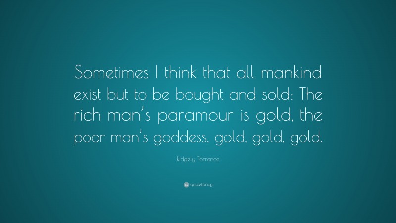 Ridgely Torrence Quote: “Sometimes I think that all mankind exist but to be bought and sold: The rich man’s paramour is gold, the poor man’s goddess, gold, gold, gold.”