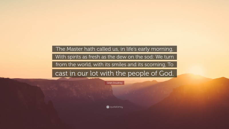 Sarah Doudney Quote: “The Master hath called us, in life’s early morning, With spirits as fresh as the dew on the sod: We turn from the world, with its smiles and its scorning, To cast in our lot with the people of God.”