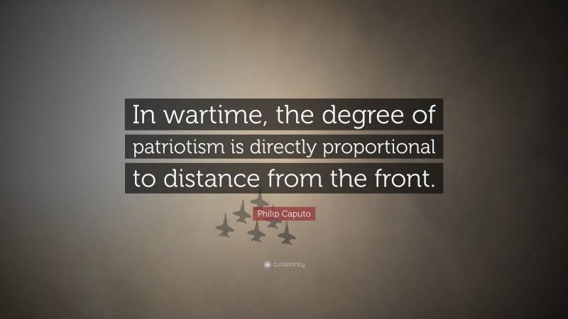 Philip Caputo Quote: “In wartime, the degree of patriotism is directly proportional to distance from the front.”