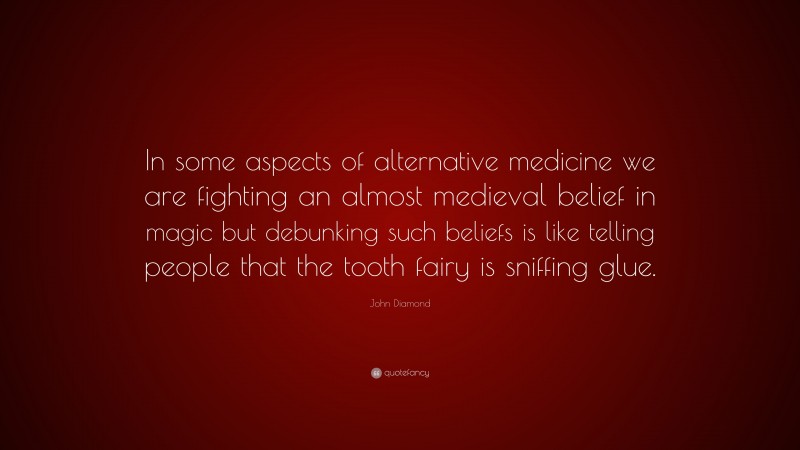 John Diamond Quote: “In some aspects of alternative medicine we are fighting an almost medieval belief in magic but debunking such beliefs is like telling people that the tooth fairy is sniffing glue.”