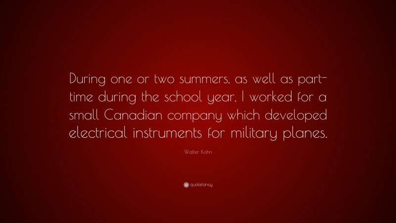 Walter Kohn Quote: “During one or two summers, as well as part-time during the school year, I worked for a small Canadian company which developed electrical instruments for military planes.”