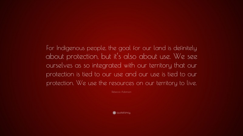 Rebecca Adamson Quote: “For Indigenous people, the goal for our land is definitely about protection, but it’s also about use. We see ourselves as so integrated with our territory that our protection is tied to our use and our use is tied to our protection. We use the resources on our territory to live.”