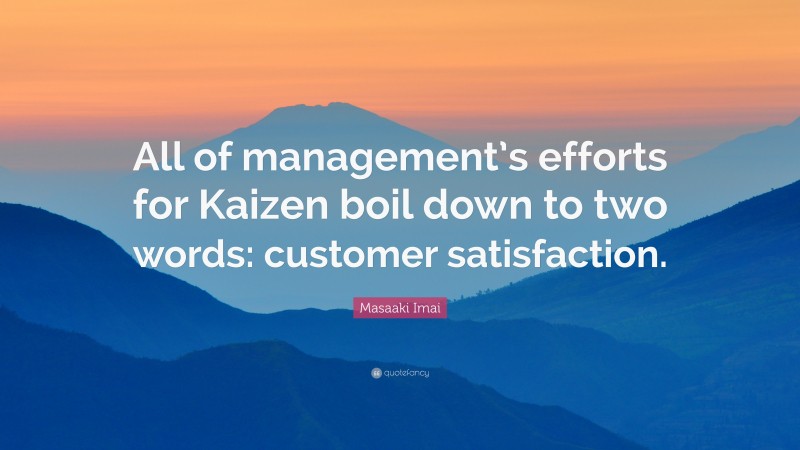 Masaaki Imai Quote: “All of management’s efforts for Kaizen boil down to two words: customer satisfaction.”