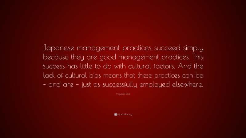 Masaaki Imai Quote: “Japanese management practices succeed simply because they are good management practices. This success has little to do with cultural factors. And the lack of cultural bias means that these practices can be – and are – just as successfully employed elsewhere.”
