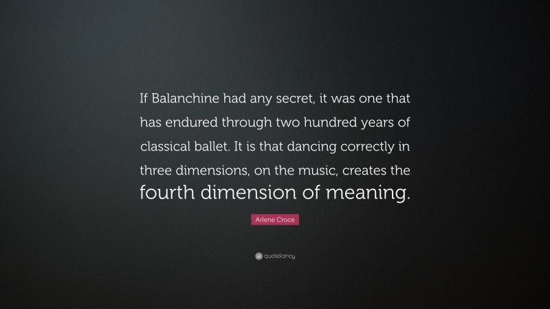Arlene Croce Quote: “If Balanchine had any secret, it was one that has endured through two hundred years of classical ballet. It is that dancing correctly in three dimensions, on the music, creates the fourth dimension of meaning.”