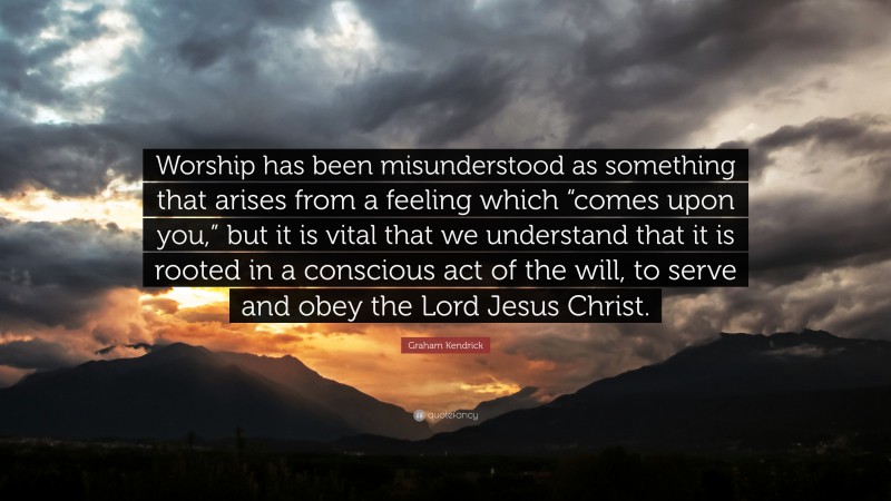 Graham Kendrick Quote: “Worship has been misunderstood as something that arises from a feeling which “comes upon you,” but it is vital that we understand that it is rooted in a conscious act of the will, to serve and obey the Lord Jesus Christ.”