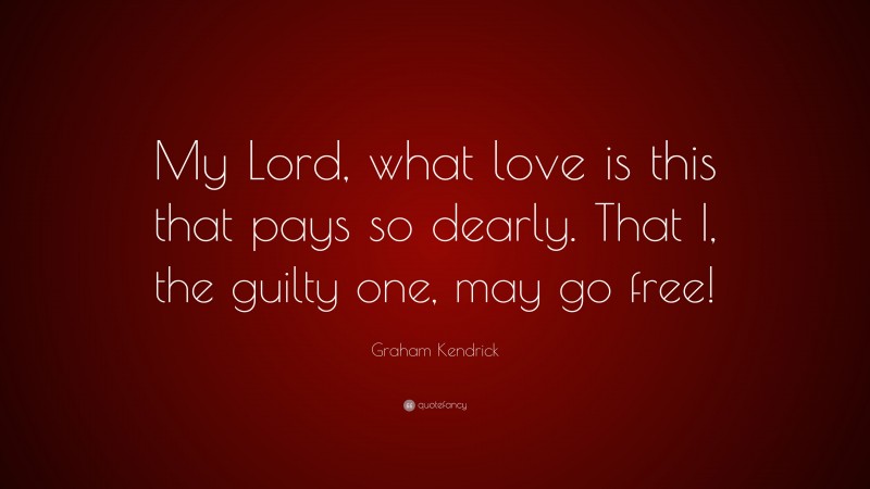 Graham Kendrick Quote: “My Lord, what love is this that pays so dearly. That I, the guilty one, may go free!”