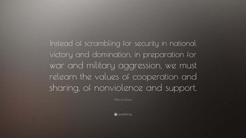 Marva Dawn Quote: “Instead of scrambling for security in national victory and domination, in preparation for war and military aggression, we must relearn the values of cooperation and sharing, of nonviolence and support.”
