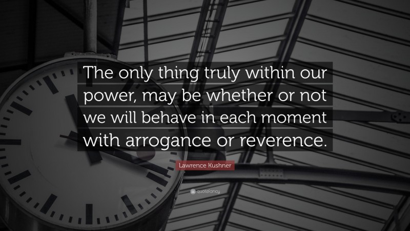 Lawrence Kushner Quote: “The only thing truly within our power, may be whether or not we will behave in each moment with arrogance or reverence.”