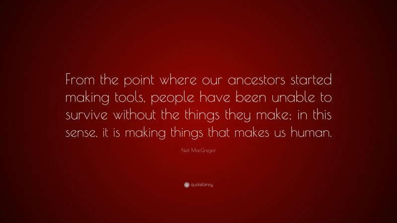Neil MacGregor Quote: “From the point where our ancestors started making tools, people have been unable to survive without the things they make; in this sense, it is making things that makes us human.”