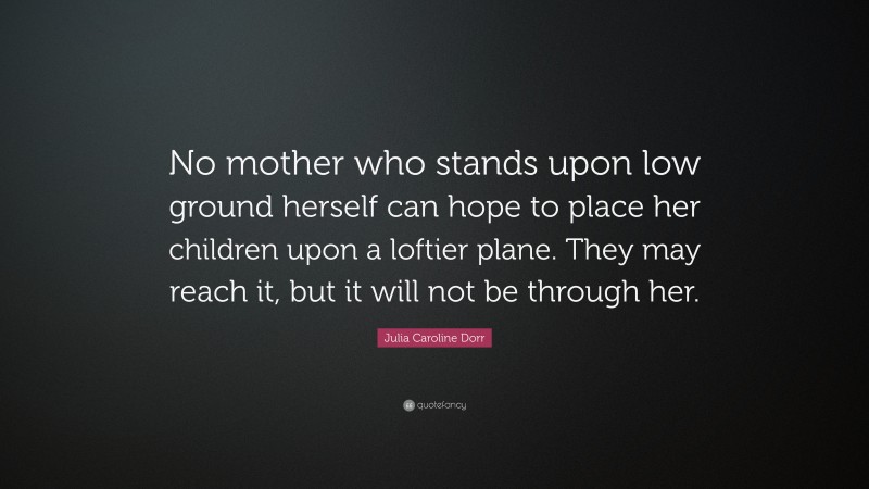 Julia Caroline Dorr Quote: “No mother who stands upon low ground herself can hope to place her children upon a loftier plane. They may reach it, but it will not be through her.”