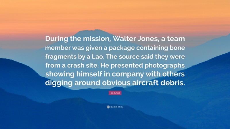 Bo Gritz Quote: “During the mission, Walter Jones, a team member was given a package containing bone fragments by a Lao. The source said they were from a crash site. He presented photographs showing himself in company with others digging around obvious aircraft debris.”