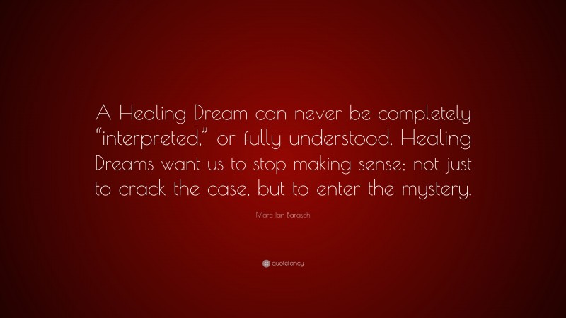 Marc Ian Barasch Quote: “A Healing Dream can never be completely “interpreted,” or fully understood. Healing Dreams want us to stop making sense; not just to crack the case, but to enter the mystery.”