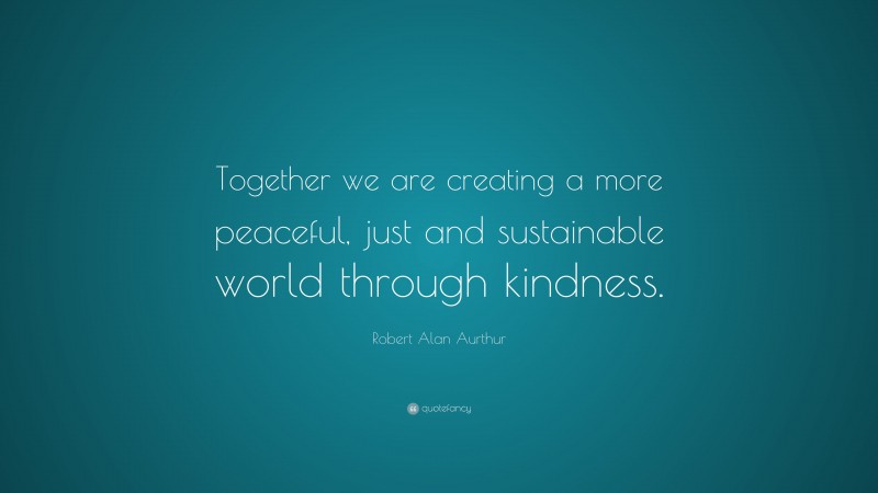 Robert Alan Aurthur Quote: “Together we are creating a more peaceful, just and sustainable world through kindness.”