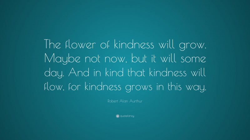 Robert Alan Aurthur Quote: “The flower of kindness will grow. Maybe not now, but it will some day. And in kind that kindness will flow, for kindness grows in this way.”