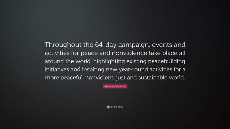 Robert Alan Aurthur Quote: “Throughout the 64-day campaign, events and activities for peace and nonviolence take place all around the world, highlighting existing peacebuilding initiatives and inspiring new year-round activities for a more peaceful, nonviolent, just and sustainable world.”