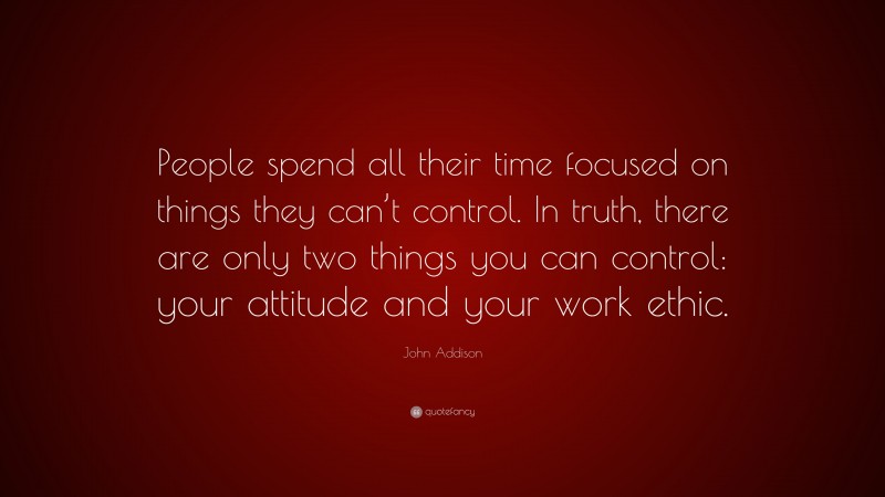 John Addison Quote: “People spend all their time focused on things they can’t control. In truth, there are only two things you can control: your attitude and your work ethic.”