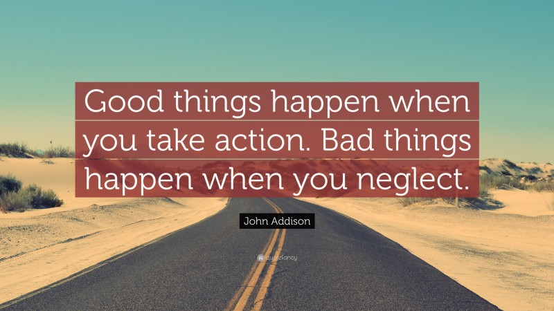 John Addison Quote: “Good things happen when you take action. Bad things happen when you neglect.”