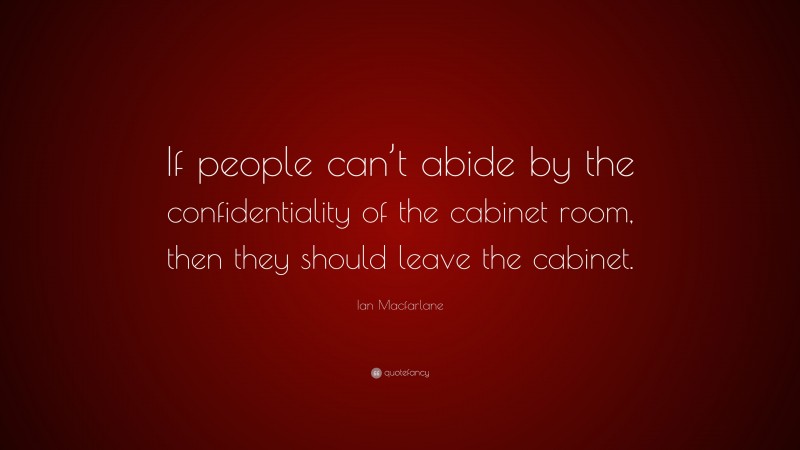 Ian Macfarlane Quote: “If people can’t abide by the confidentiality of the cabinet room, then they should leave the cabinet.”