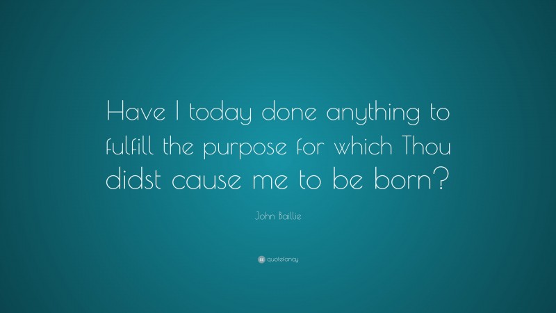 John Baillie Quote: “Have I today done anything to fulfill the purpose for which Thou didst cause me to be born?”
