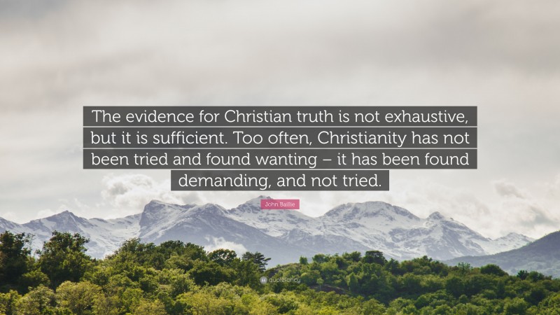 John Baillie Quote: “The evidence for Christian truth is not exhaustive, but it is sufficient. Too often, Christianity has not been tried and found wanting – it has been found demanding, and not tried.”