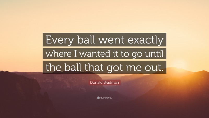 Donald Bradman Quote: “Every ball went exactly where I wanted it to go until the ball that got me out.”