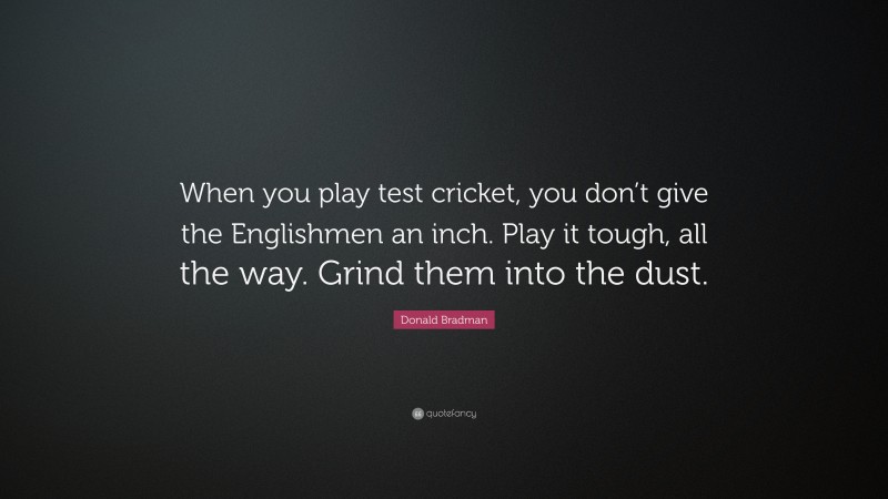 Donald Bradman Quote: “When you play test cricket, you don’t give the Englishmen an inch. Play it tough, all the way. Grind them into the dust.”