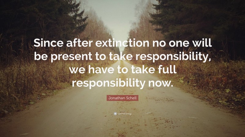 Jonathan Schell Quote: “Since after extinction no one will be present to take responsibility, we have to take full responsibility now.”