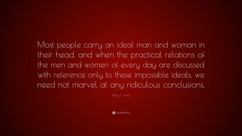 Mary C. Ames Quote: “Most people carry an ideal man and woman in their head, and when the practical relations of the men and women of every day are discussed with reference only to these impossible ideals, we need not marvel at any ridiculous conclusions.”
