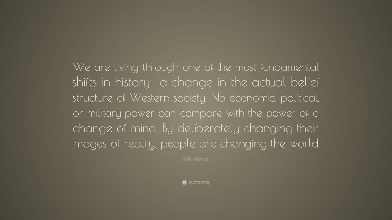 Willis Harman Quote: “We are living through one of the most fundamental shifts in history- a change in the actual belief structure of Western society. No economic, political, or military power can compare with the power of a change of mind. By deliberately changing their images of reality, people are changing the world.”