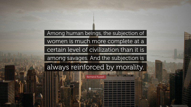 Bertrand Russell Quote: “Among human beings, the subjection of women is much more complete at a certain level of civilization than it is among savages. And the subjection is always reinforced by morality.”