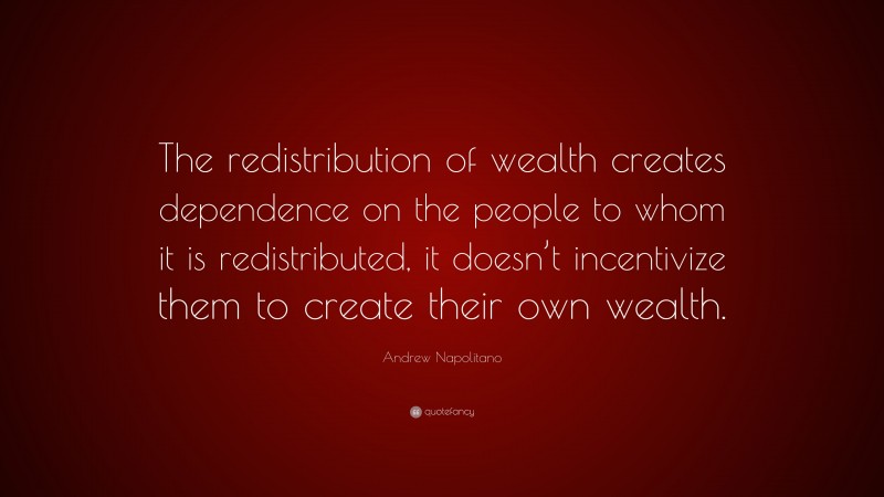 Andrew Napolitano Quote: “The redistribution of wealth creates dependence on the people to whom it is redistributed, it doesn’t incentivize them to create their own wealth.”