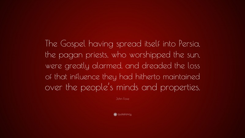 John Foxe Quote: “The Gospel having spread itself into Persia, the pagan priests, who worshipped the sun, were greatly alarmed, and dreaded the loss of that influence they had hitherto maintained over the people’s minds and properties.”