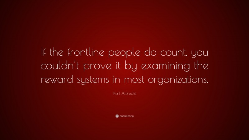 Karl Albrecht Quote: “If the frontline people do count, you couldn’t prove it by examining the reward systems in most organizations.”