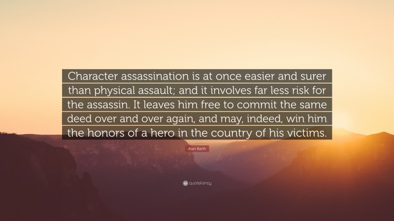 Alan Barth Quote: “Character assassination is at once easier and surer than physical assault; and it involves far less risk for the assassin. It leaves him free to commit the same deed over and over again, and may, indeed, win him the honors of a hero in the country of his victims.”