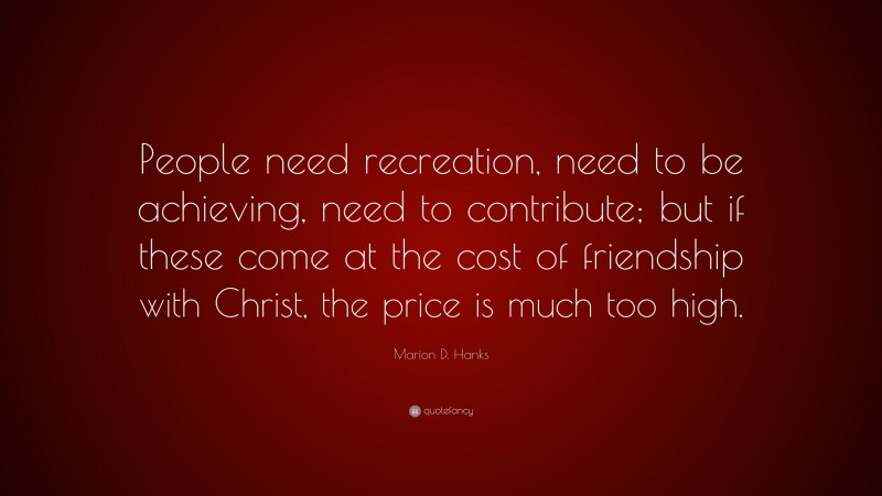 Marion D. Hanks Quote: “People need recreation, need to be achieving, need to contribute; but if these come at the cost of friendship with Christ, the price is much too high.”