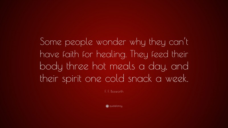 F. F. Bosworth Quote: “Some people wonder why they can’t have faith for healing. They feed their body three hot meals a day, and their spirit one cold snack a week.”