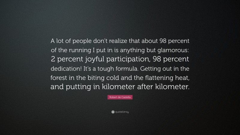 Robert de Castella Quote: “A lot of people don’t realize that about 98 percent of the running I put in is anything but glamorous: 2 percent joyful participation, 98 percent dedication! It’s a tough formula. Getting out in the forest in the biting cold and the flattening heat, and putting in kilometer after kilometer.”
