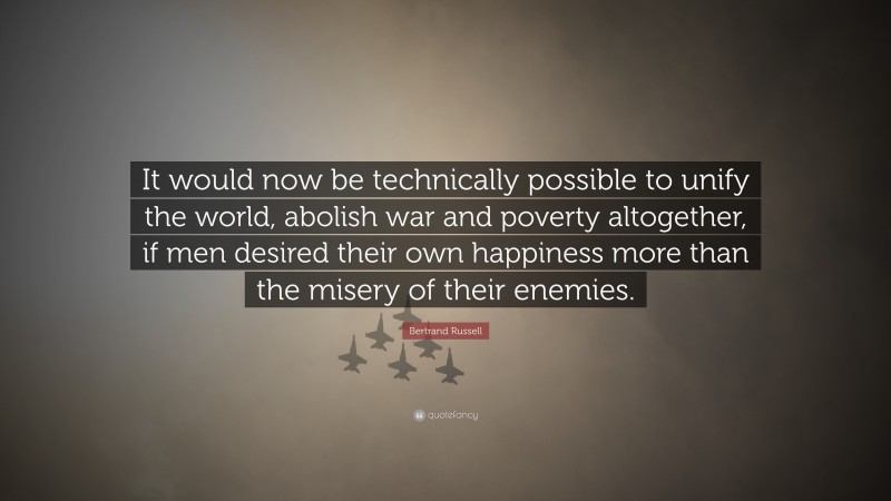 Bertrand Russell Quote: “It would now be technically possible to unify the world, abolish war and poverty altogether, if men desired their own happiness more than the misery of their enemies.”